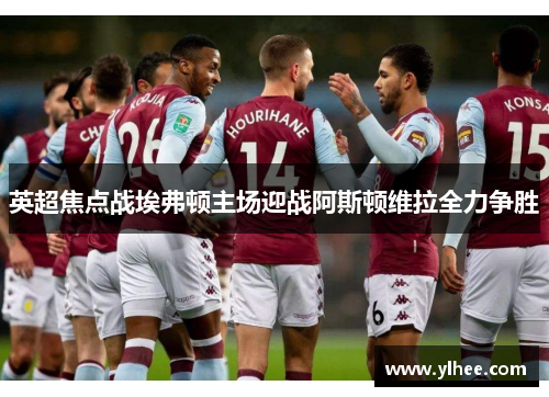 英超焦点战埃弗顿主场迎战阿斯顿维拉全力争胜