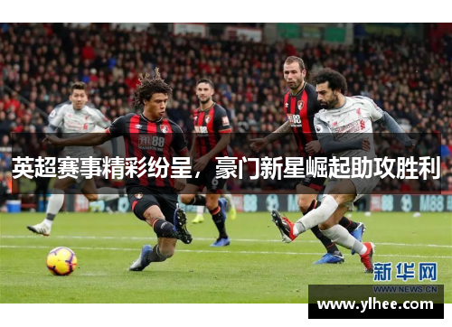 英超赛事精彩纷呈，豪门新星崛起助攻胜利