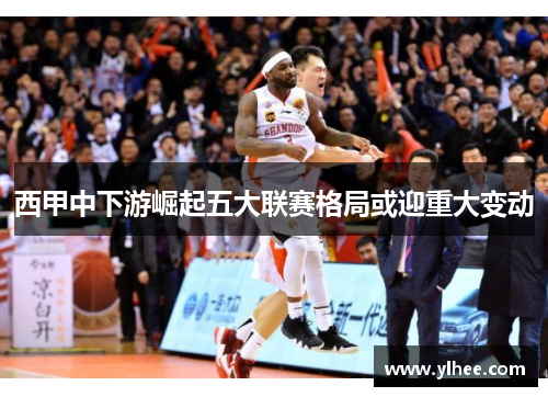 西甲中下游崛起五大联赛格局或迎重大变动